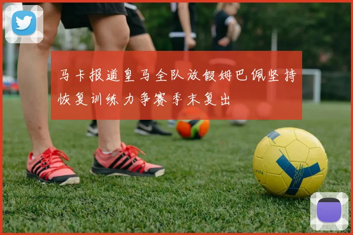 马卡报道皇马全队放假姆巴佩坚持恢复训练力争赛季末复出