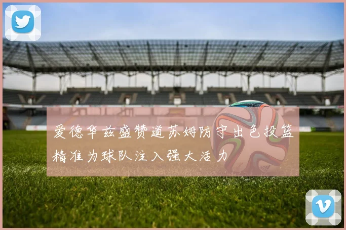 爱德华兹盛赞道苏姆防守出色投篮精准为球队注入强大活力