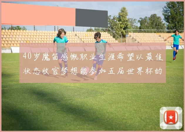 40岁魔笛感慨职业生涯希望以最佳状态收官梦想能参加五届世界杯的壮举