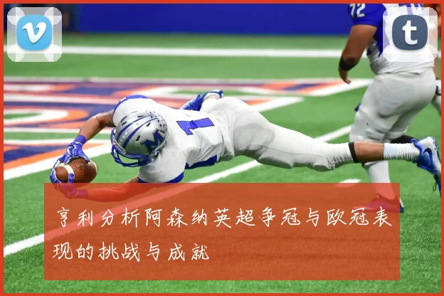 亨利分析阿森纳英超争冠与欧冠表现的挑战与成就