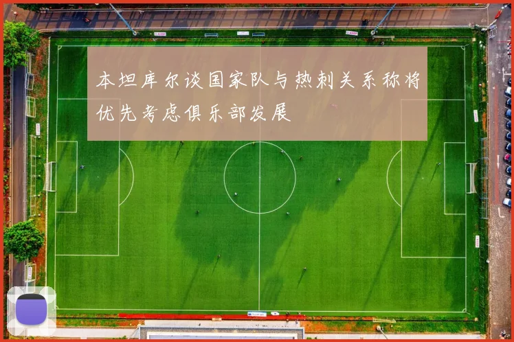 本坦库尔谈国家队与热刺关系称将优先考虑俱乐部发展