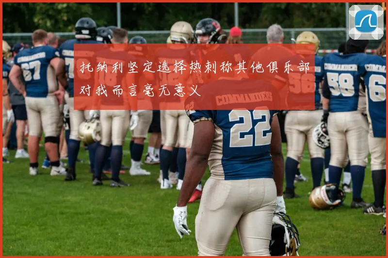 托纳利坚定选择热刺称其他俱乐部对我而言毫无意义