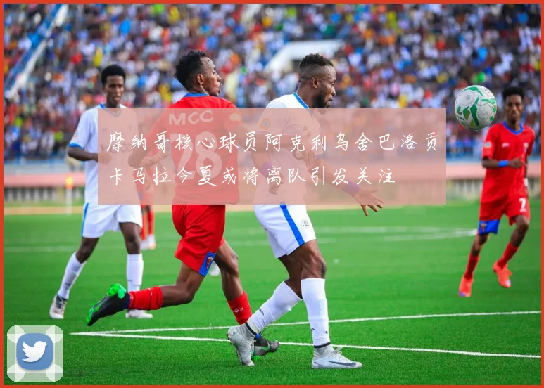 摩纳哥核心球员阿克利乌舍巴洛贡卡马拉今夏或将离队引发关注