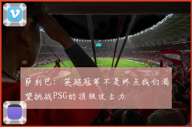 萨利巴：英超冠军不是终点我们渴望挑战PSG的顶级攻击力