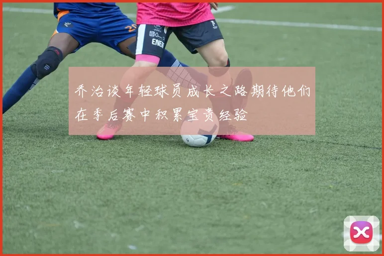 乔治谈年轻球员成长之路期待他们在季后赛中积累宝贵经验