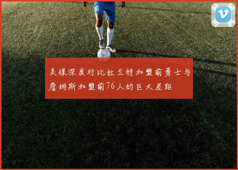 美媒深度对比杜兰特加盟前勇士与詹姆斯加盟前76人的巨大差距