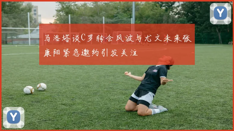 马洛塔谈C罗转会风波与尤文未来张康阳紧急邀约引发关注