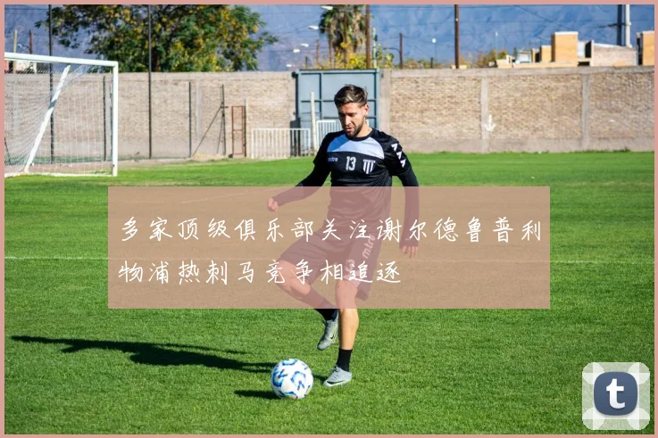 多家顶级俱乐部关注谢尔德鲁普利物浦热刺马竞争相追逐