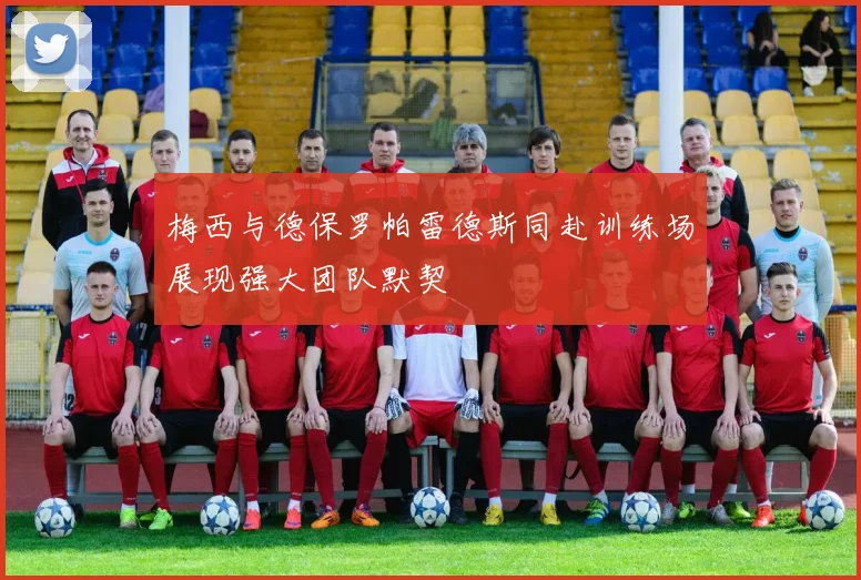 梅西与德保罗帕雷德斯同赴训练场展现强大团队默契