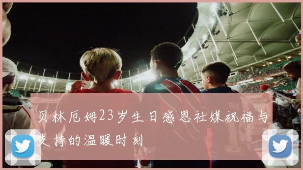 贝林厄姆23岁生日感恩社媒祝福与支持的温暖时刻