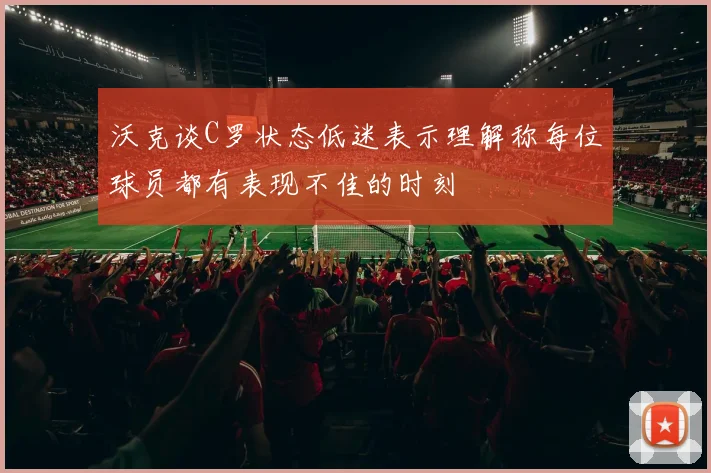 沃克谈C罗状态低迷表示理解称每位球员都有表现不佳的时刻