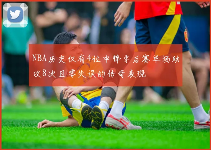 NBA历史仅有4位中锋季后赛单场助攻8次且零失误的传奇表现