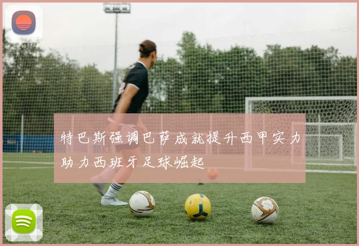 特巴斯强调巴萨成就提升西甲实力助力西班牙足球崛起