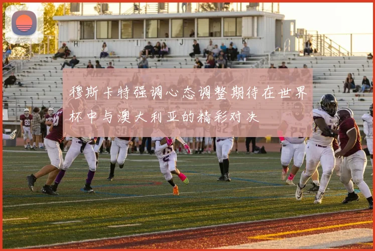 穆斯卡特强调心态调整期待在世界杯中与澳大利亚的精彩对决