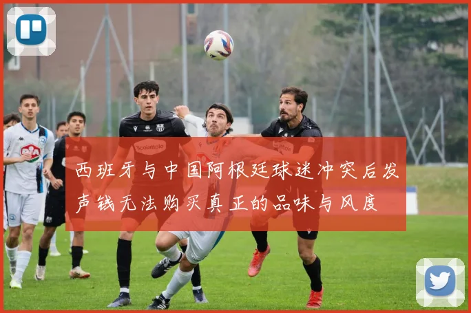 西班牙与中国阿根廷球迷冲突后发声钱无法购买真正的品味与风度