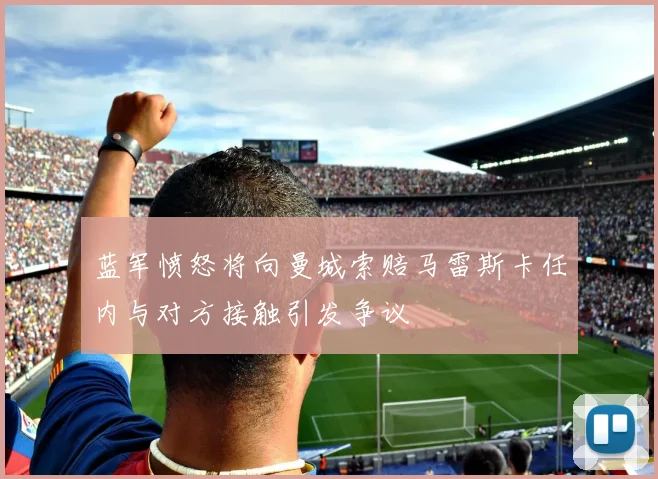 蓝军愤怒将向曼城索赔马雷斯卡任内与对方接触引发争议