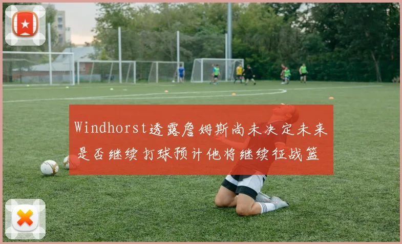 Windhorst透露詹姆斯尚未决定未来是否继续打球预计他将继续征战篮球赛场