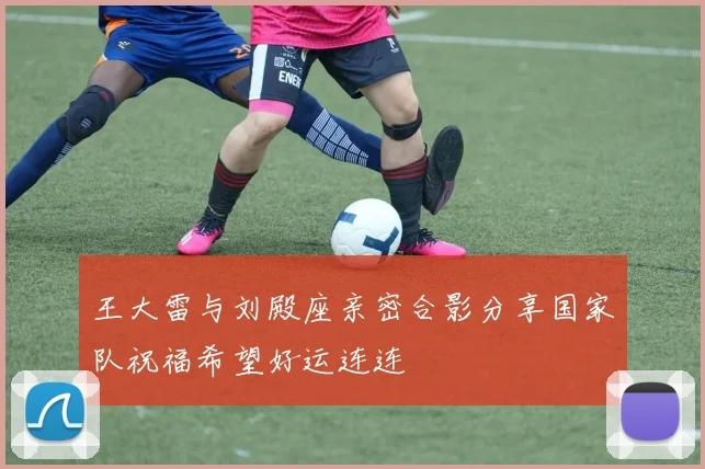 王大雷与刘殿座亲密合影分享国家队祝福希望好运连连