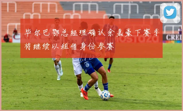 毕尔巴鄂总经理确认余嘉豪下赛季将继续以租借身份参赛