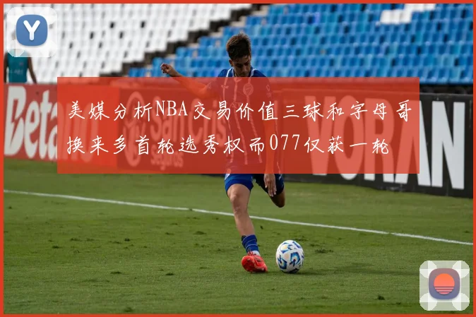 美媒分析NBA交易价值三球和字母哥换来多首轮选秀权而077仅获一轮