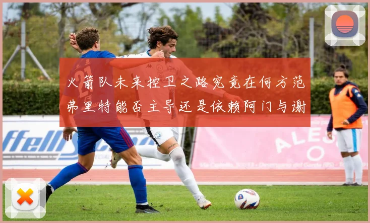 火箭队未来控卫之路究竟在何方范弗里特能否主导还是依赖阿门与谢泼德的表现