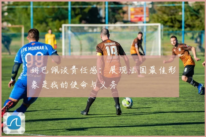 姆巴佩谈责任感：展现法国最佳形象是我的使命与义务