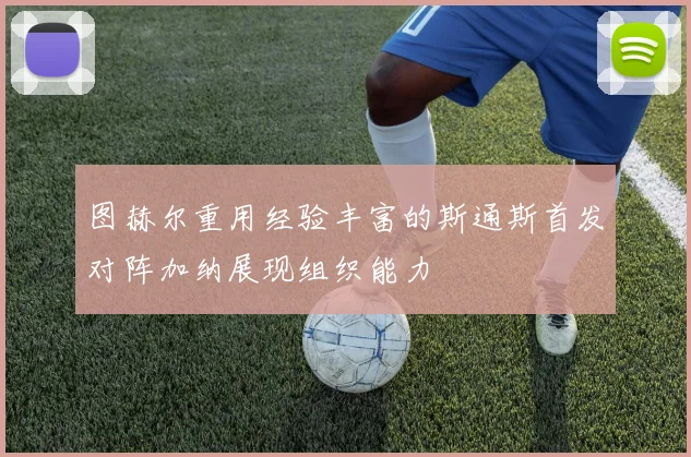 图赫尔重用经验丰富的斯通斯首发对阵加纳展现组织能力