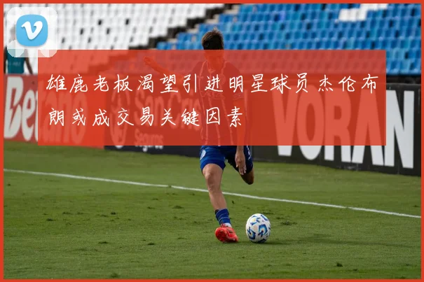 雄鹿老板渴望引进明星球员杰伦布朗或成交易关键因素