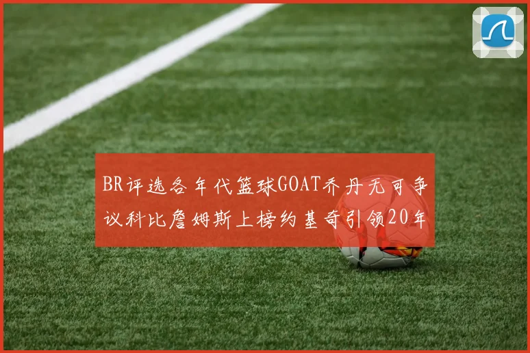 BR评选各年代篮球GOAT乔丹无可争议科比詹姆斯上榜约基奇引领20年代无库里