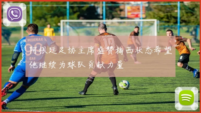 阿根廷足协主席盛赞梅西状态希望他继续为球队贡献力量