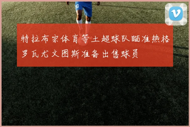 特拉布宗体育等土超球队瞄准热格罗瓦尤文图斯准备出售球员